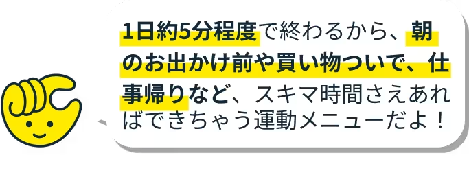 スキマ時間さえあればできちゃう運動メニューだよ！