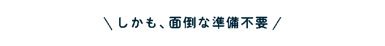 しかも、面倒な準備不要