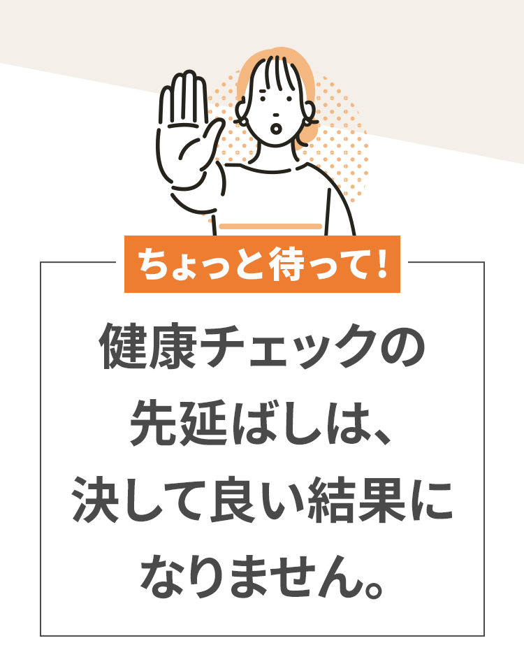 ちょっと待って！健康チェックの先延ばしは、決して良い結果になりません。