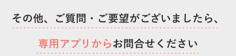 その他、ご質問・ご要望がございましたら、専用アプリからお問合わせください