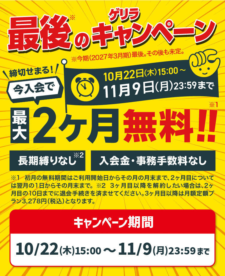 最後のゲリラキャンペーン 10月22日(木)15:00〜11月9日(月)23:59まで 今入会で最大2ヶ月無料!! 長期縛りなし 入会金・事務手数料なし