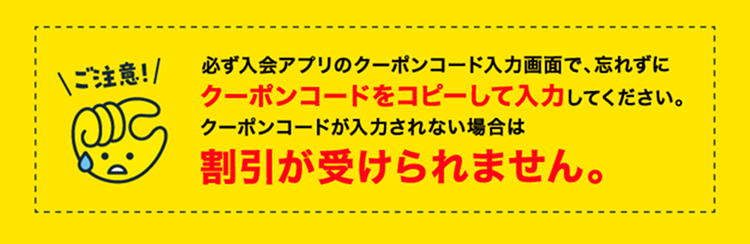 ご注意！必ず入会アプリのクーポンコード入力画面で、忘れずにクーポンコードをコピーして入力してください。クーポンコードが入力されない場合は割引が受けられません。