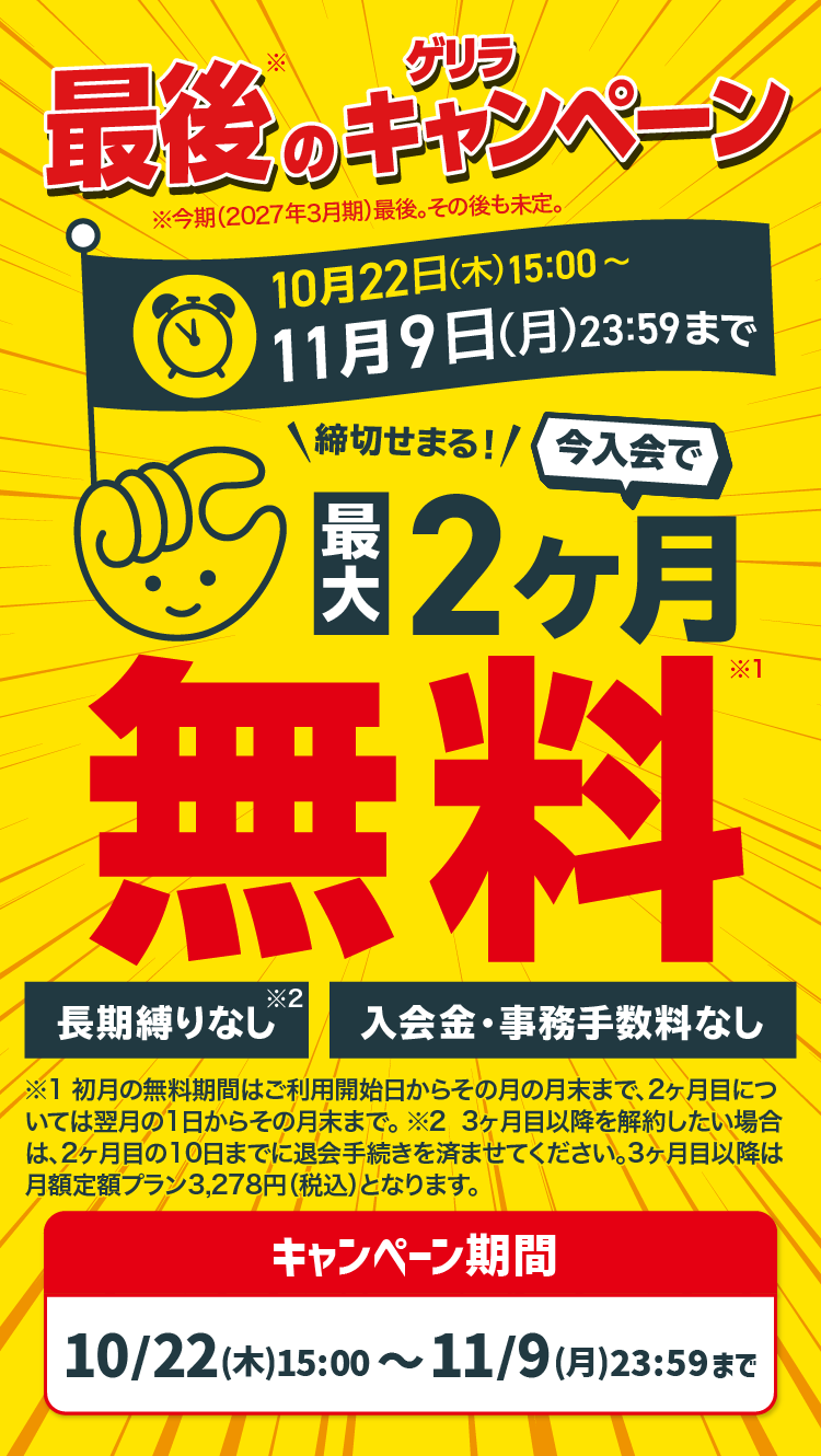 最後のゲリラキャンペーン 10月22日(木)15:00〜11月9日(月)23:59まで 今入会で最大2ヶ月無料 長期縛りなし 入会金・事務手数料なし