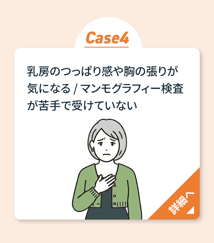 Case4 乳房のつっぱり感や胸の張りが気になる・マンモグラフィー検査が苦手 詳細へ
