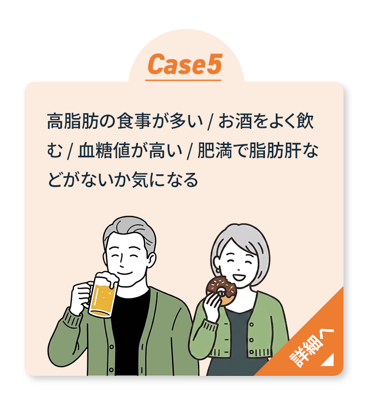 Case5 高脂肪食・飲酒が多い・血糖値が高い・脂肪肝が気になる 詳細へ