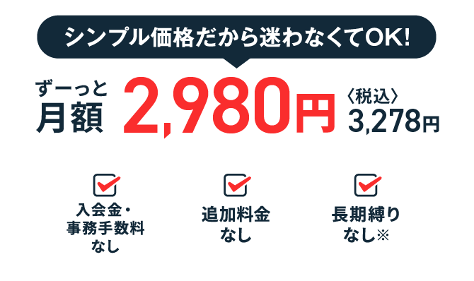 シンプル価格だから迷わなくてOK! ずーっと月額2,980円（税込3,278円） 入会金・事務手数料なし 追加料金なし 長期縛りなし