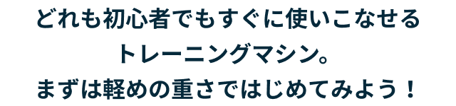 どれも初心者でもすぐに使いこなせるトレーニングマシン。まずは軽めの重さではじめてみよう!